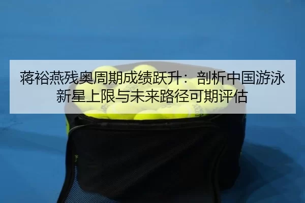 蒋裕燕残奥周期成绩跃升：剖析中国游泳新星上限与未来路径可期评估